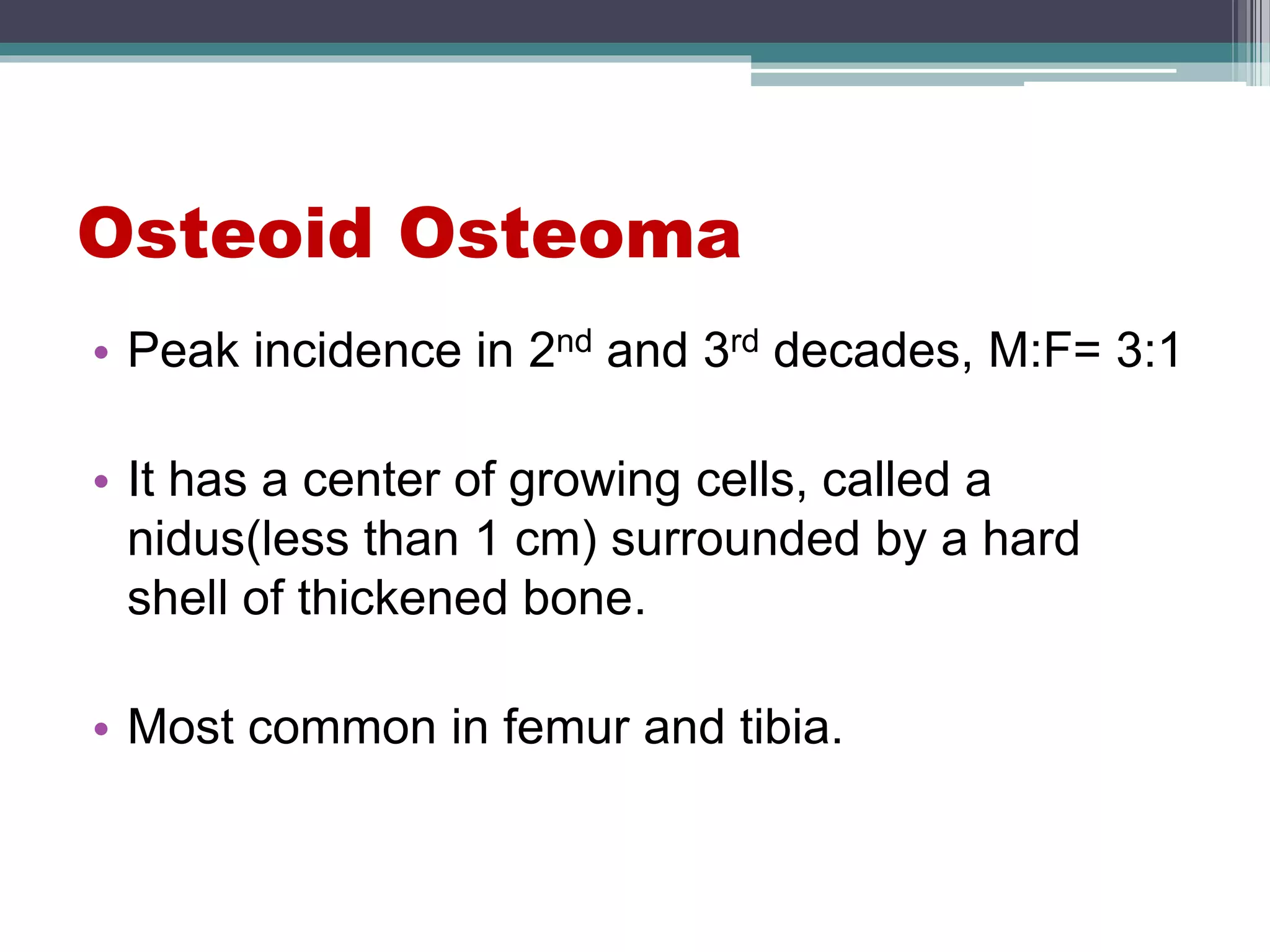 Osteoid Osteoma
• Peak incidence in 2nd and 3rd decades, M:F= 3:1
• It has a center of growing cells, called a
nidus(less than 1 cm) surrounded by a hard
shell of thickened bone.
• Most common in femur and tibia.
 