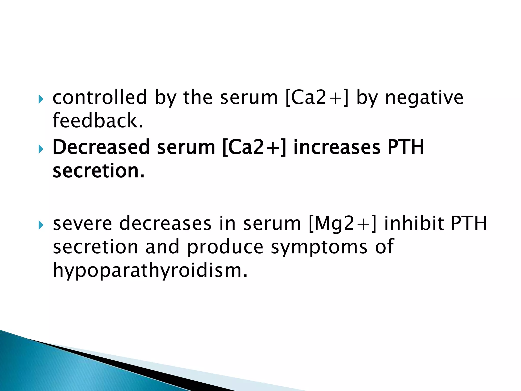  controlled by the serum [Ca2+] by negative
feedback.
 Decreased serum [Ca2+] increases PTH
secretion.
 severe decreases in serum [Mg2+] inhibit PTH
secretion and produce symptoms of
hypoparathyroidism.
 