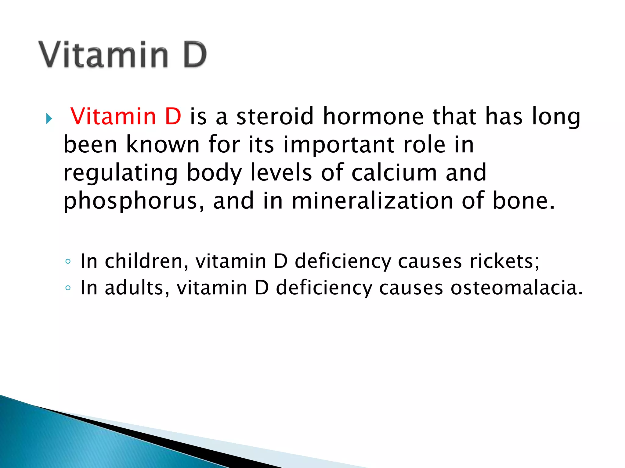  Vitamin D is a steroid hormone that has long
been known for its important role in
regulating body levels of calcium and
phosphorus, and in mineralization of bone.
◦ In children, vitamin D deficiency causes rickets;
◦ In adults, vitamin D deficiency causes osteomalacia.
 