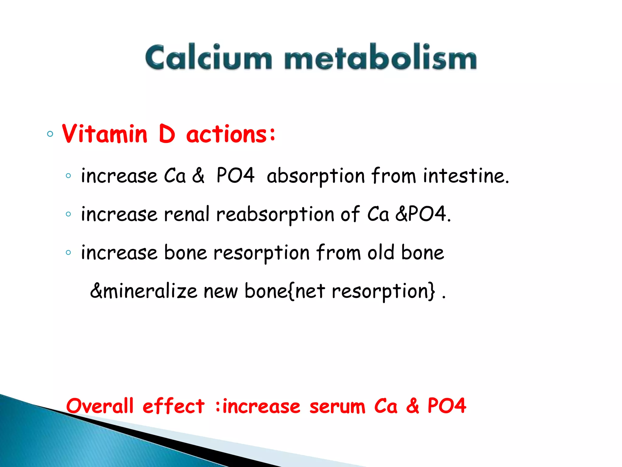 ◦ Vitamin D actions:
◦ increase Ca & PO4 absorption from intestine.
◦ increase renal reabsorption of Ca &PO4.
◦ increase bone resorption from old bone
&mineralize new bone{net resorption} .
Overall effect :increase serum Ca & PO4
 