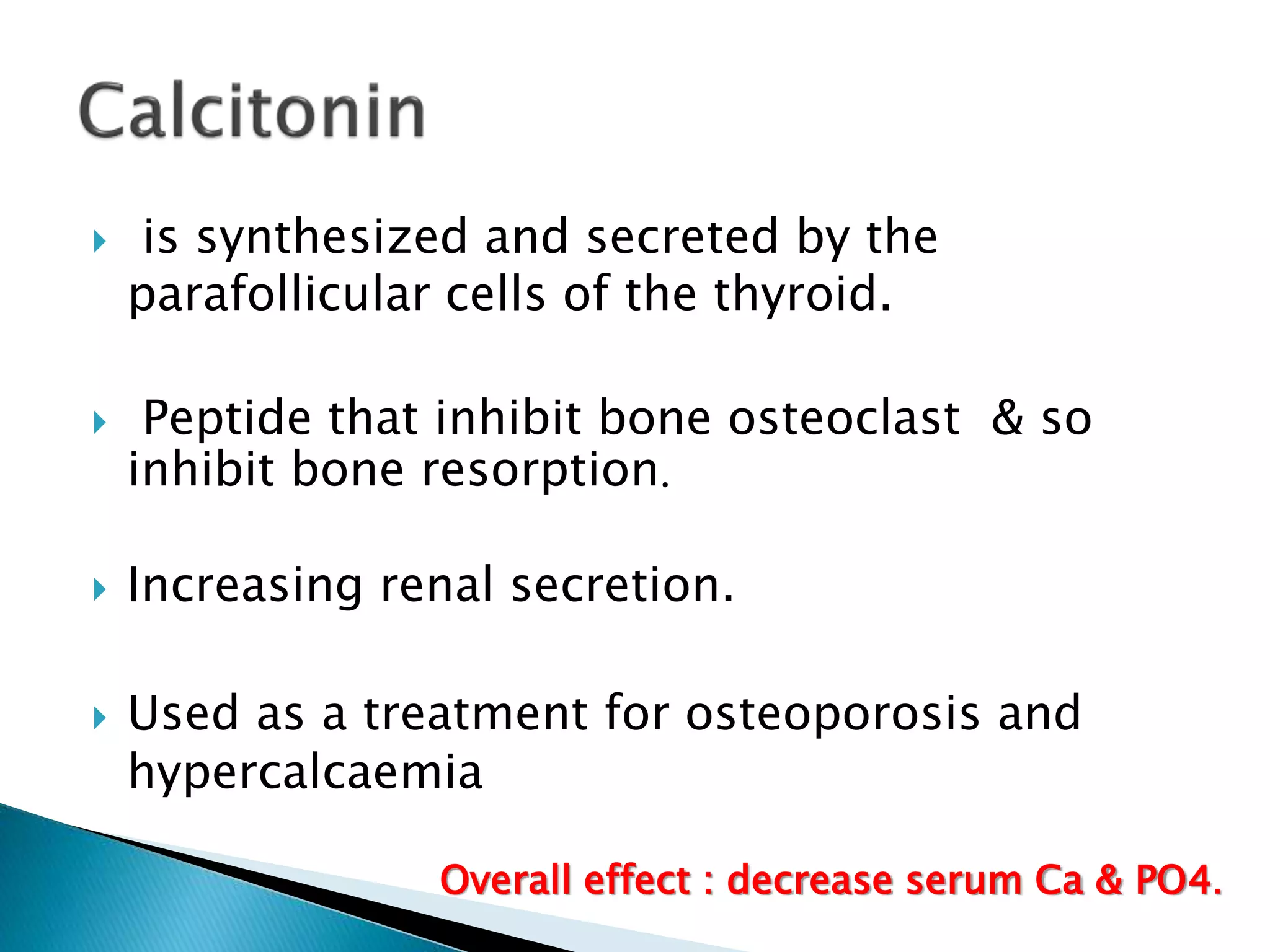  is synthesized and secreted by the
parafollicular cells of the thyroid.
 Peptide that inhibit bone osteoclast & so
inhibit bone resorption.
 Increasing renal secretion.
 Used as a treatment for osteoporosis and
hypercalcaemia
Overall effect : decrease serum Ca & PO4.
 