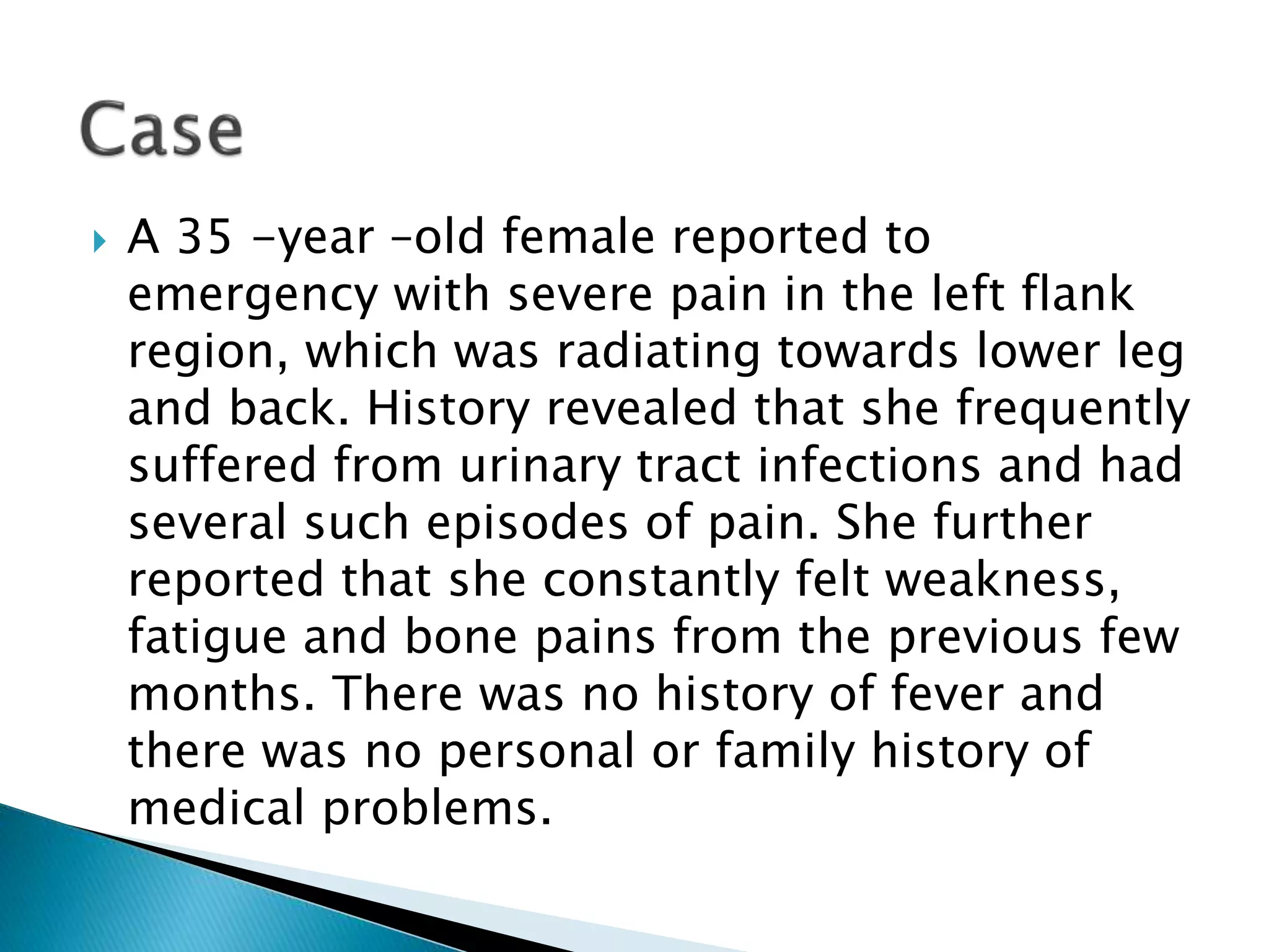 A 35 -year –old female reported to
emergency with severe pain in the left flank
region, which was radiating towards lower leg
and back. History revealed that she frequently
suffered from urinary tract infections and had
several such episodes of pain. She further
reported that she constantly felt weakness,
fatigue and bone pains from the previous few
months. There was no history of fever and
there was no personal or family history of
medical problems.
 