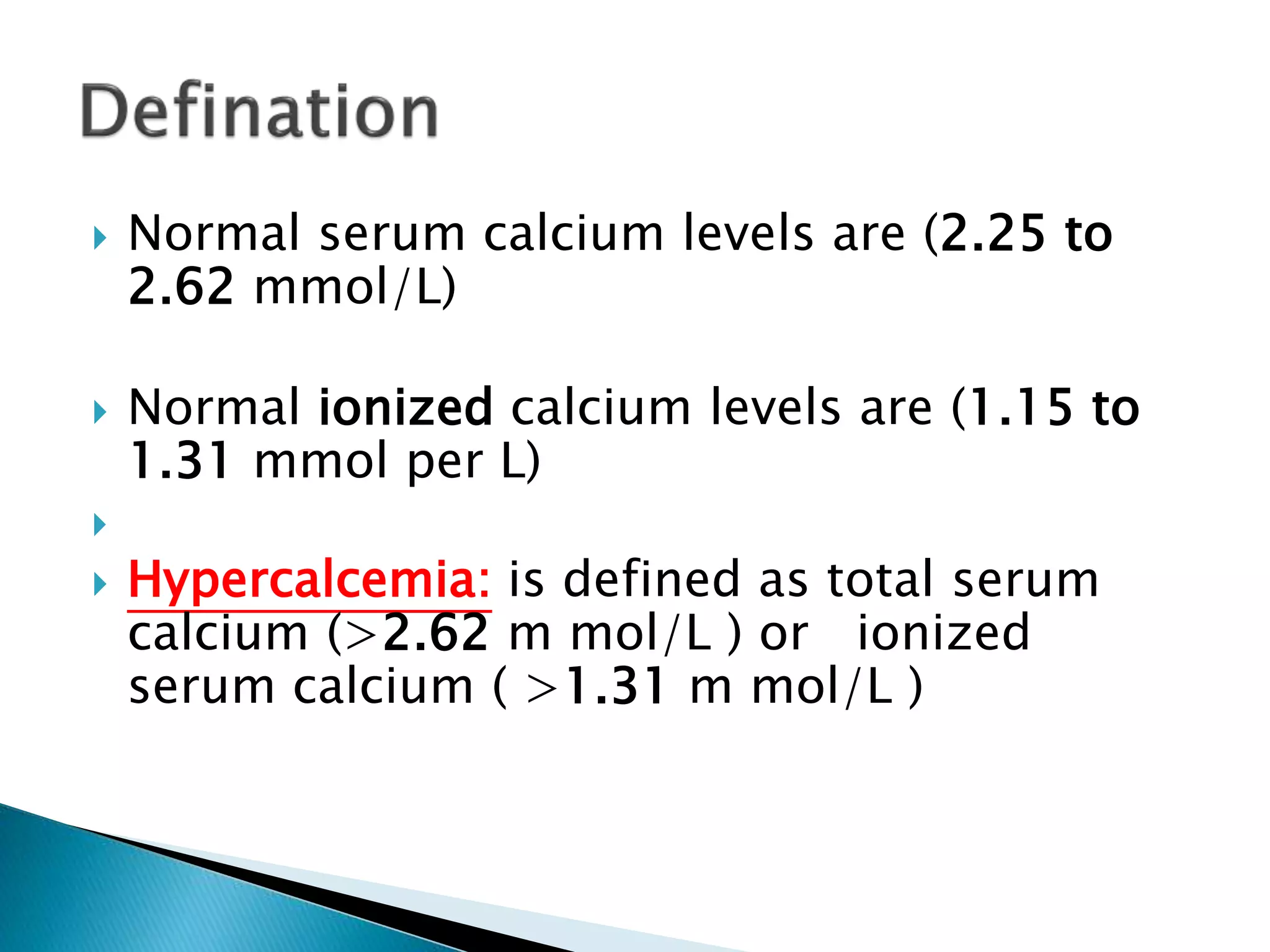  Normal serum calcium levels are (2.25 to
2.62 mmol/L)
 Normal ionized calcium levels are (1.15 to
1.31 mmol per L)

 Hypercalcemia: is defined as total serum
calcium (>2.62 m mol/L ) or ionized
serum calcium ( >1.31 m mol/L )
 