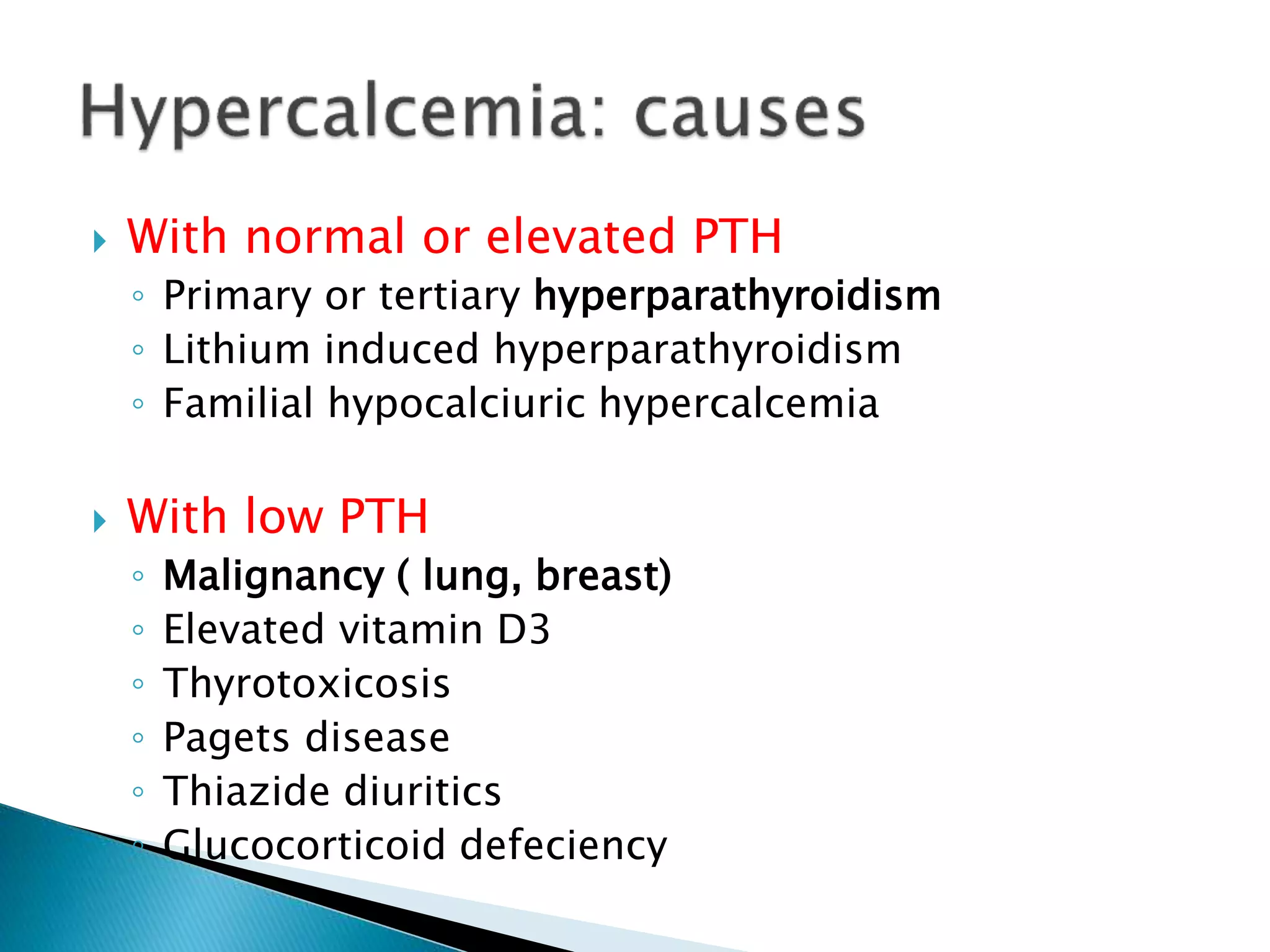  With normal or elevated PTH
◦ Primary or tertiary hyperparathyroidism
◦ Lithium induced hyperparathyroidism
◦ Familial hypocalciuric hypercalcemia
 With low PTH
◦ Malignancy ( lung, breast)
◦ Elevated vitamin D3
◦ Thyrotoxicosis
◦ Pagets disease
◦ Thiazide diuritics
◦ Glucocorticoid defeciency
 