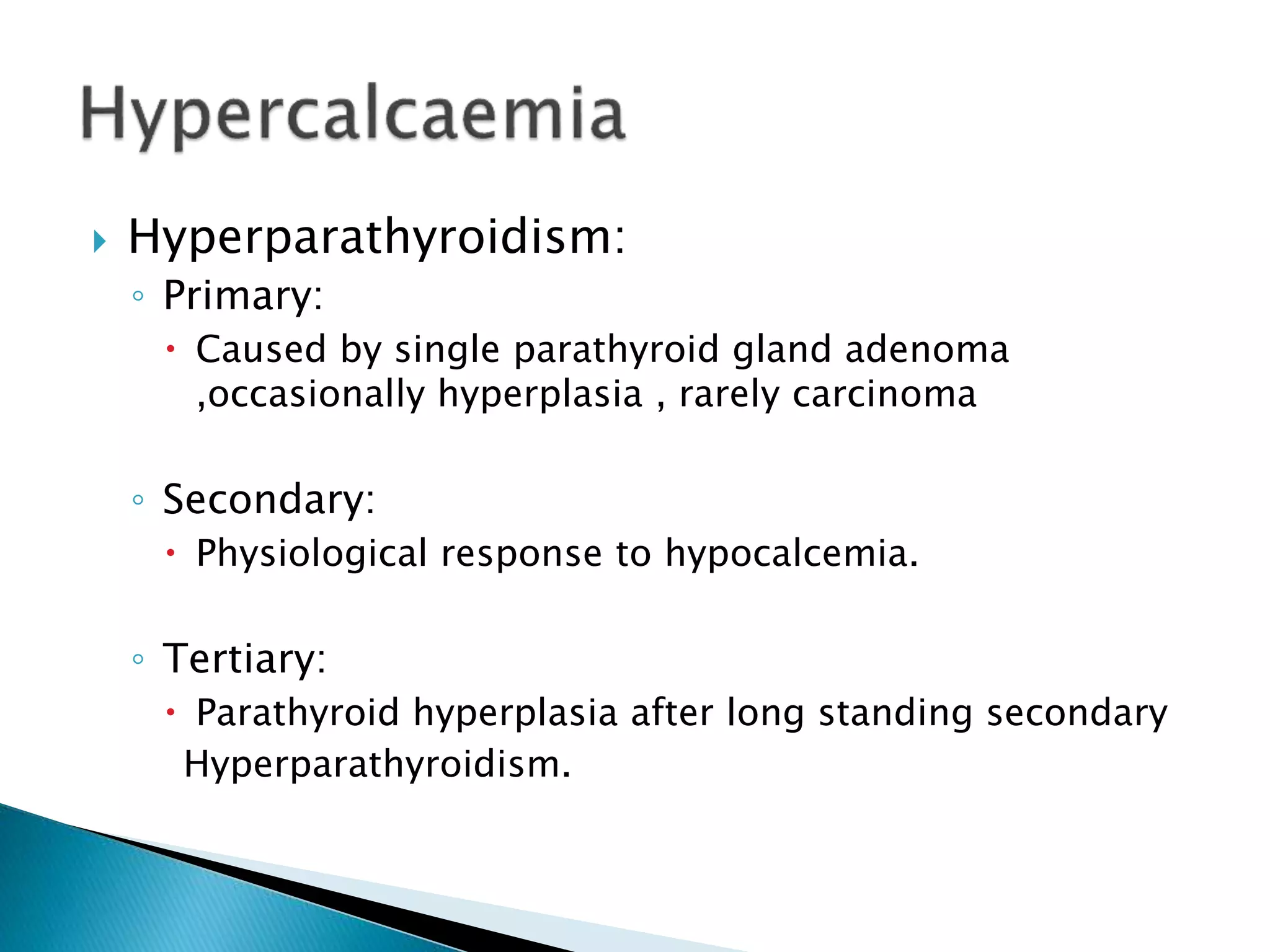  Hyperparathyroidism:
◦ Primary:
 Caused by single parathyroid gland adenoma
,occasionally hyperplasia , rarely carcinoma
◦ Secondary:
 Physiological response to hypocalcemia.
◦ Tertiary:
 Parathyroid hyperplasia after long standing secondary
Hyperparathyroidism.
 