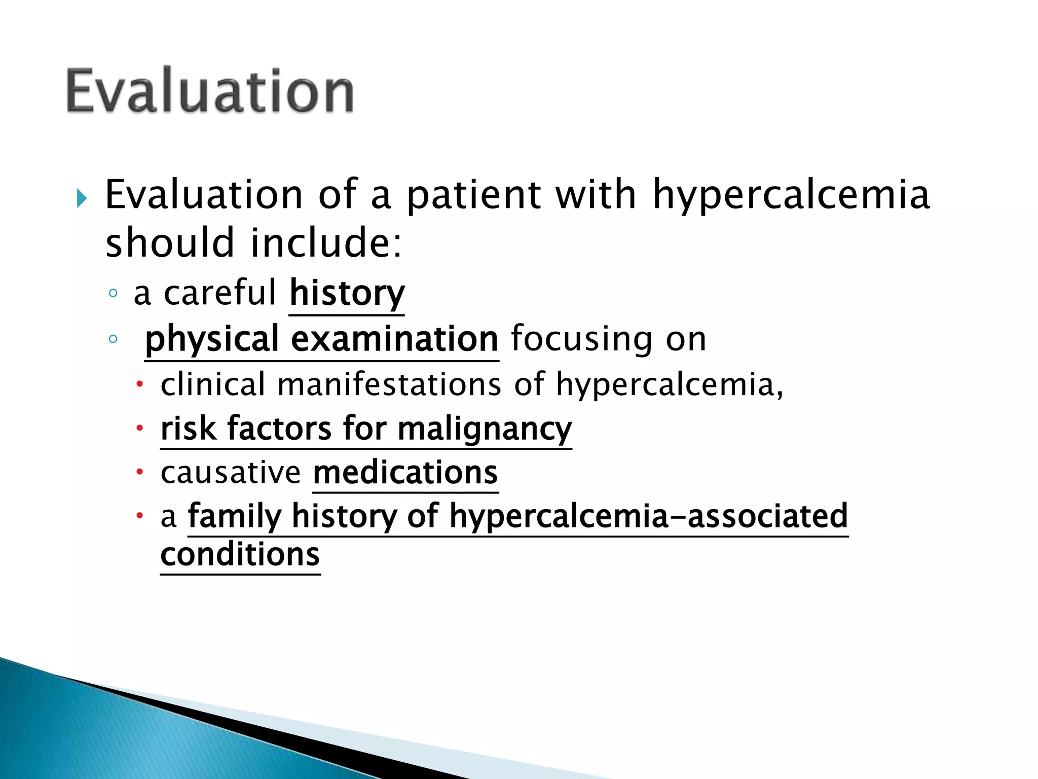  Evaluation of a patient with hypercalcemia
should include:
◦ a careful history
◦ physical examination focusing on
 clinical manifestations of hypercalcemia,
 risk factors for malignancy
 causative medications
 a family history of hypercalcemia-associated
conditions
 
