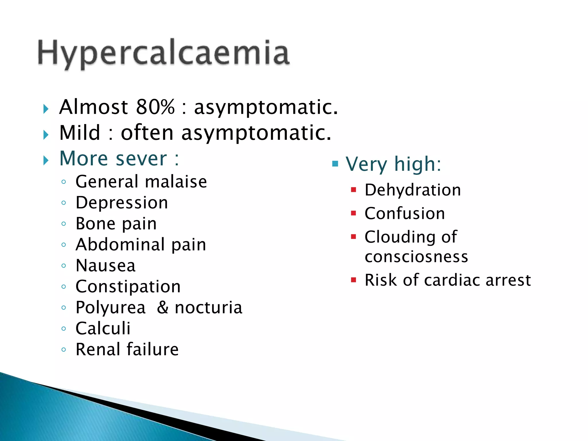  Almost 80% : asymptomatic.
 Mild : often asymptomatic.
 More sever :
◦ General malaise
◦ Depression
◦ Bone pain
◦ Abdominal pain
◦ Nausea
◦ Constipation
◦ Polyurea & nocturia
◦ Calculi
◦ Renal failure
 Very high:
 Dehydration
 Confusion
 Clouding of
consciosness
 Risk of cardiac arrest
 