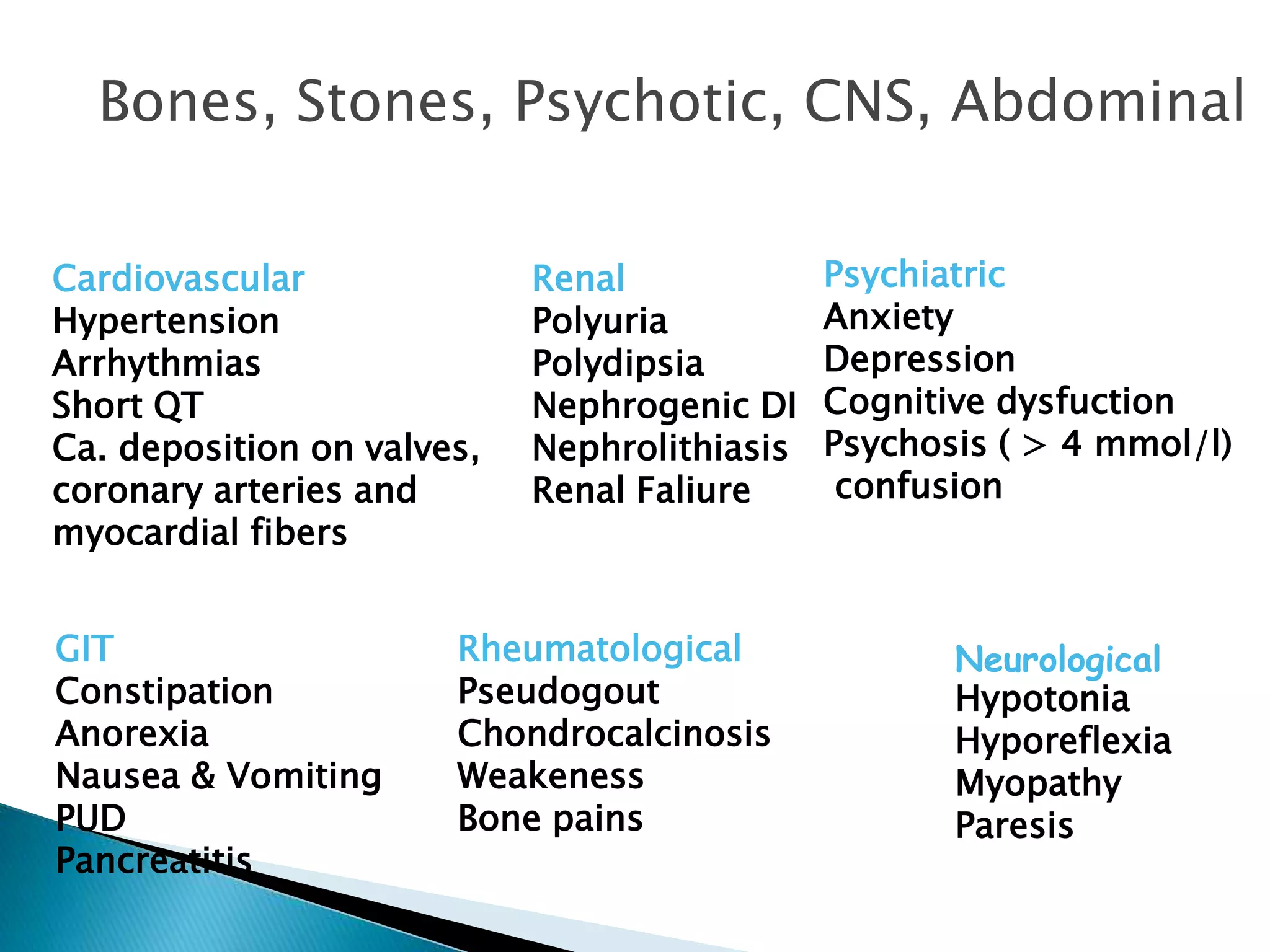 Bones, Stones, Psychotic, CNS, Abdominal
Cardiovascular
Hypertension
Arrhythmias
Short QT
Ca. deposition on valves,
coronary arteries and
myocardial fibers
GIT
Constipation
Anorexia
Nausea & Vomiting
PUD
Pancreatitis
Renal
Polyuria
Polydipsia
Nephrogenic DI
Nephrolithiasis
Renal Faliure
Rheumatological
Pseudogout
Chondrocalcinosis
Weakeness
Bone pains
Psychiatric
Anxiety
Depression
Cognitive dysfuction
Psychosis ( > 4 mmol/l)
confusion
Neurological
Hypotonia
Hyporeflexia
Myopathy
Paresis
 