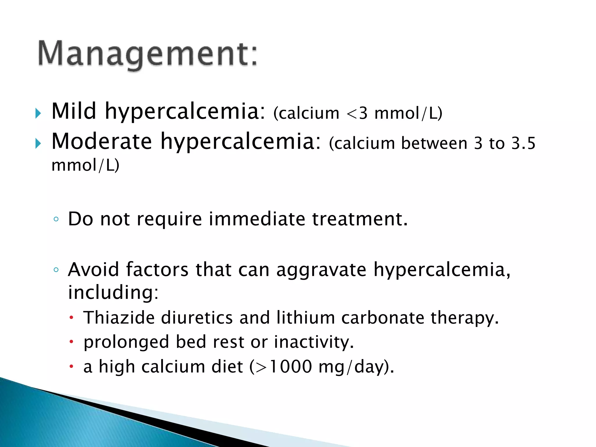  Mild hypercalcemia: (calcium <3 mmol/L)
 Moderate hypercalcemia: (calcium between 3 to 3.5
mmol/L)
◦ Do not require immediate treatment.
◦ Avoid factors that can aggravate hypercalcemia,
including:
 Thiazide diuretics and lithium carbonate therapy.
 prolonged bed rest or inactivity.
 a high calcium diet (>1000 mg/day).
 