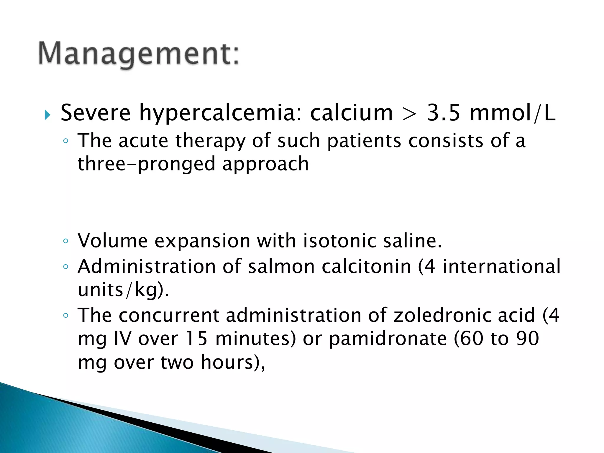  Severe hypercalcemia: calcium > 3.5 mmol/L
◦ The acute therapy of such patients consists of a
three-pronged approach
◦ Volume expansion with isotonic saline.
◦ Administration of salmon calcitonin (4 international
units/kg).
◦ The concurrent administration of zoledronic acid (4
mg IV over 15 minutes) or pamidronate (60 to 90
mg over two hours),
 