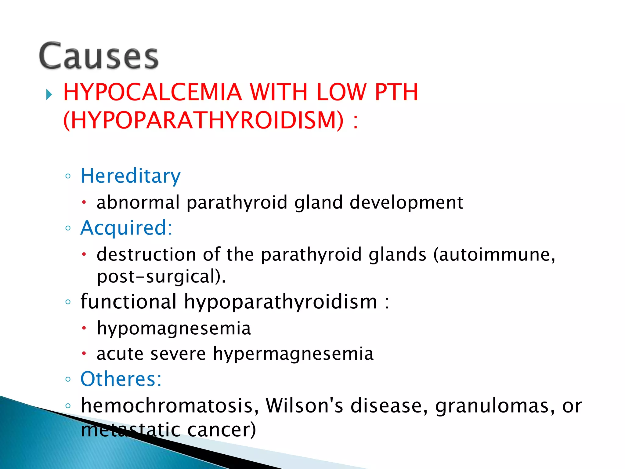  HYPOCALCEMIA WITH LOW PTH
(HYPOPARATHYROIDISM) :
◦ Hereditary
 abnormal parathyroid gland development
◦ Acquired:
 destruction of the parathyroid glands (autoimmune,
post-surgical).
◦ functional hypoparathyroidism :
 hypomagnesemia
 acute severe hypermagnesemia
◦ Otheres:
◦ hemochromatosis, Wilson's disease, granulomas, or
metastatic cancer)
 
