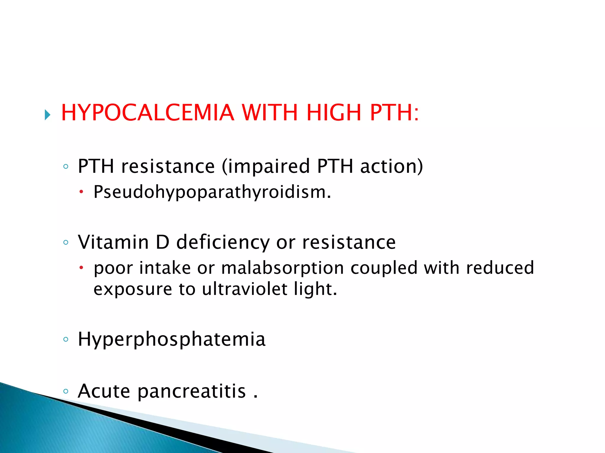  HYPOCALCEMIA WITH HIGH PTH:
◦ PTH resistance (impaired PTH action)
 Pseudohypoparathyroidism.
◦ Vitamin D deficiency or resistance
 poor intake or malabsorption coupled with reduced
exposure to ultraviolet light.
◦ Hyperphosphatemia
◦ Acute pancreatitis .
 