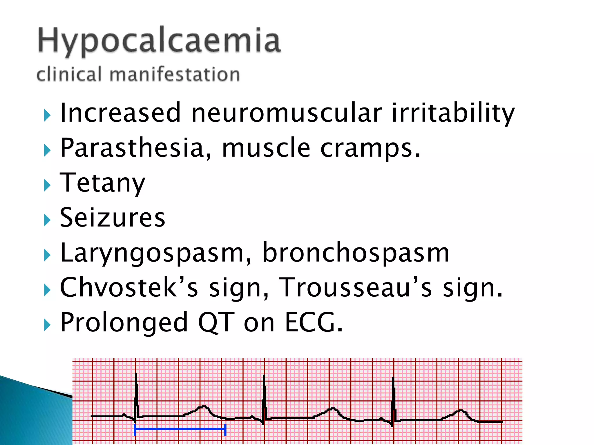  Increased neuromuscular irritability
 Parasthesia, muscle cramps.
 Tetany
 Seizures
 Laryngospasm, bronchospasm
 Chvostek’s sign, Trousseau’s sign.
 Prolonged QT on ECG.
 
