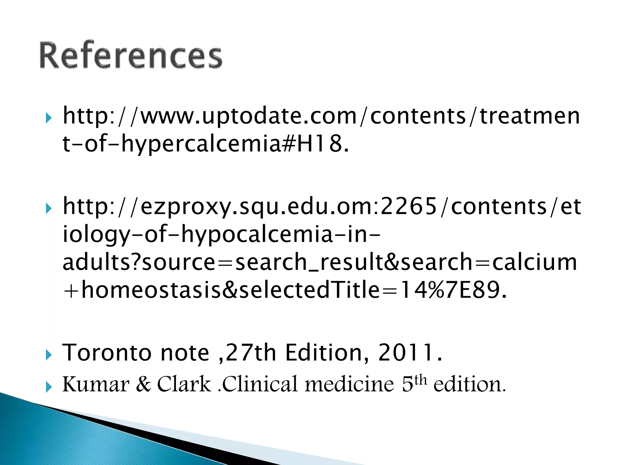  http://www.uptodate.com/contents/treatmen
t-of-hypercalcemia#H18.
 http://ezproxy.squ.edu.om:2265/contents/et
iology-of-hypocalcemia-in-
adults?source=search_result&search=calcium
+homeostasis&selectedTitle=14%7E89.
 Toronto note ,27th Edition, 2011.
 Kumar & Clark .Clinical medicine 5th edition.
 