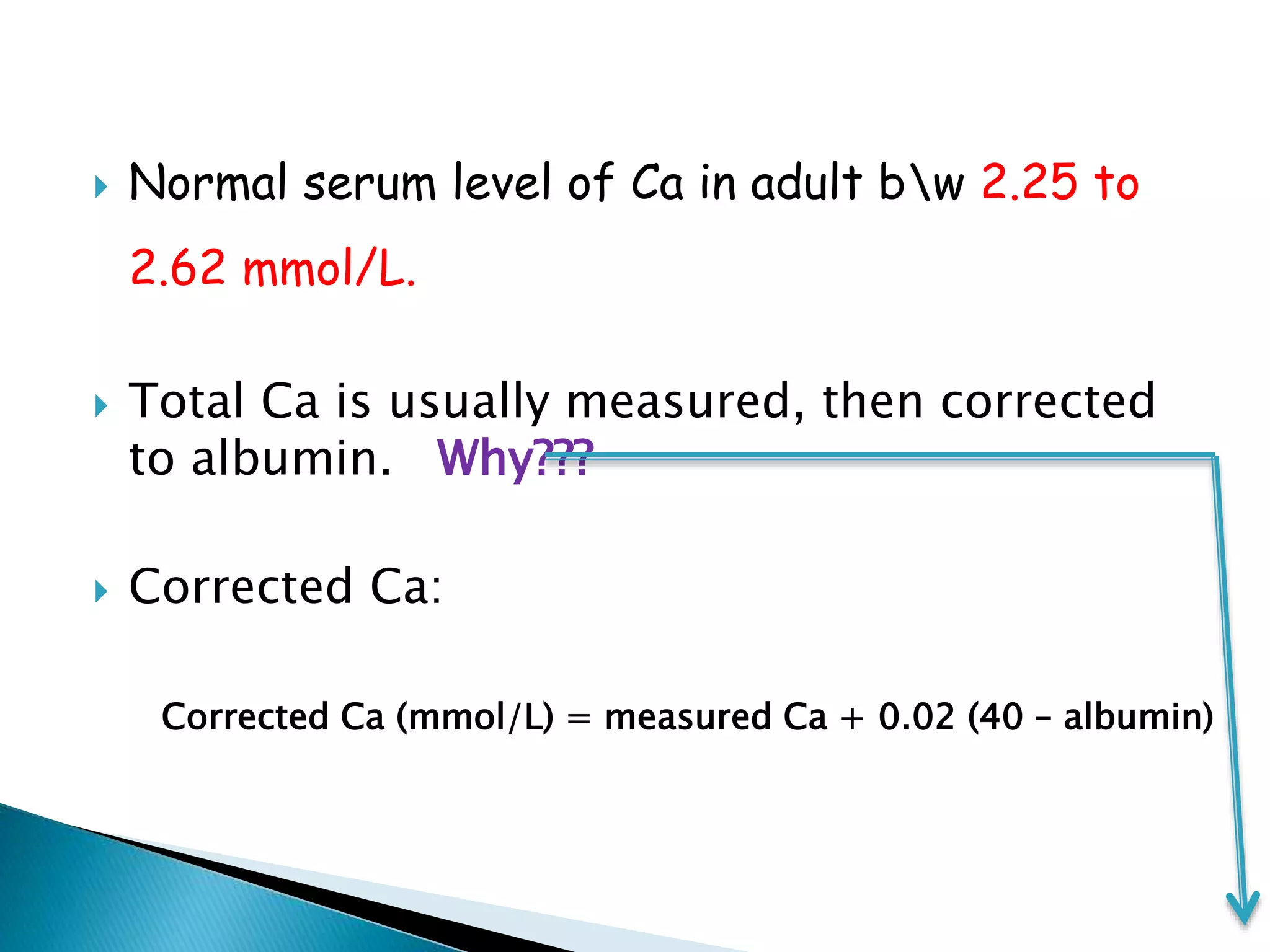  Normal serum level of Ca in adult bw 2.25 to
2.62 mmol/L.
 Total Ca is usually measured, then corrected
to albumin. Why???
 Corrected Ca:
Corrected Ca (mmol/L) = measured Ca + 0.02 (40 – albumin)
 