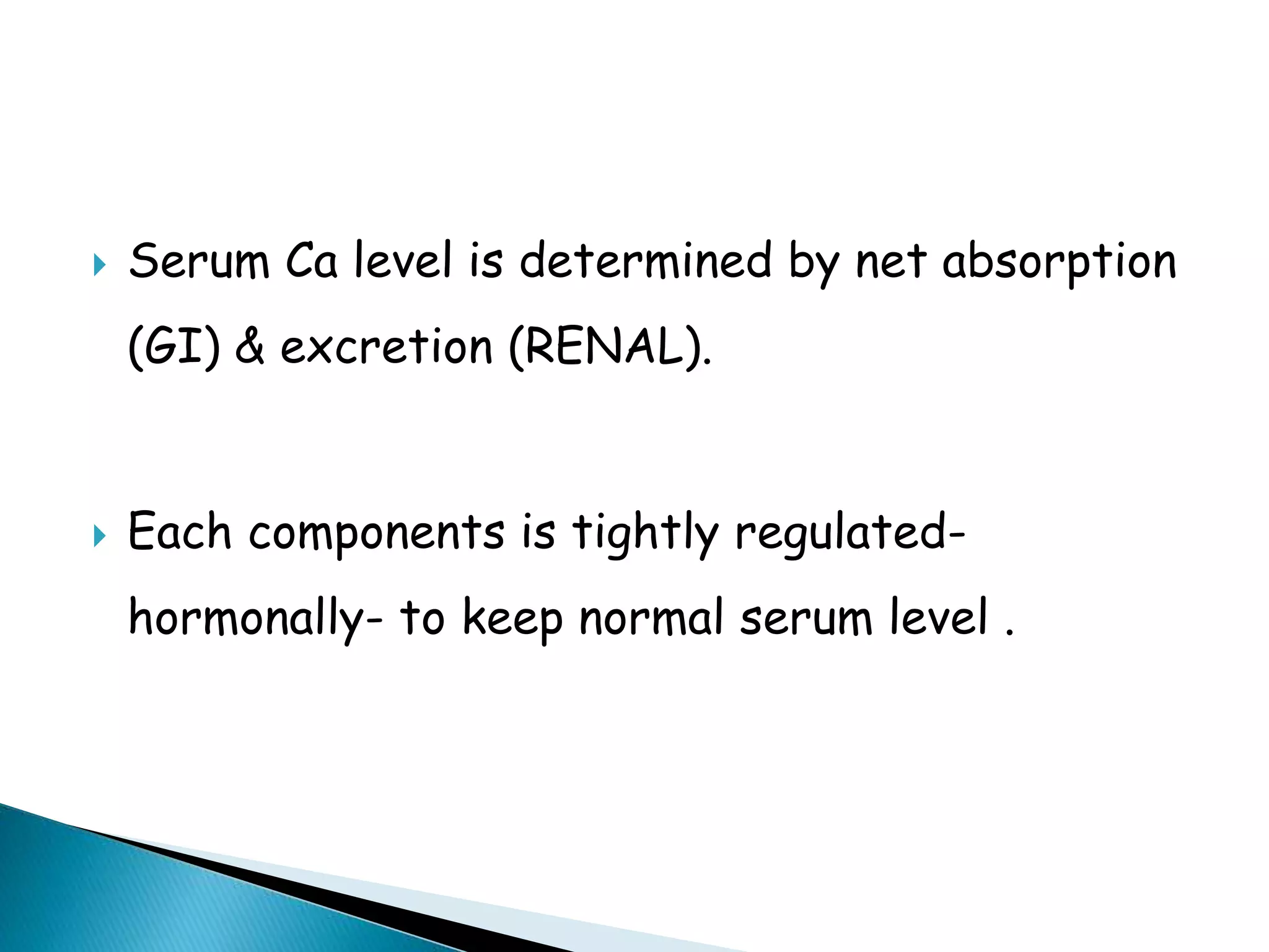  Serum Ca level is determined by net absorption
(GI) & excretion (RENAL).
 Each components is tightly regulated-
hormonally- to keep normal serum level .
 
