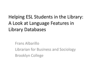 Helping ESL Students in the Library:
A Look at Language Features in
Library Databases
Frans Albarillo
Librarian for Business and Sociology
Brooklyn College

 