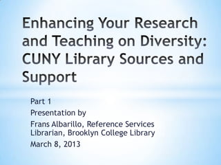 Part 1
Presentation by
Frans Albarillo, Reference Services
Librarian, Brooklyn College Library
March 8, 2013

 