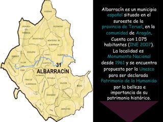 Albarracín es un municipio  español  situado en el suroeste de la  provincia de Teruel , en la  comunidad  de  Aragón . Cu...