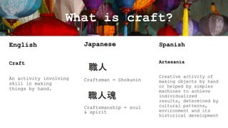 What is craft?
English

Japanese

Artesanía

Craft
An activity involving
skill in making
things by hand.

Spanish

Craftsman = Shokunin

Craftsmanship = soul
& spirit

Creative activity of
making objects by hand
or helped by simples
machines to achieve
individualized
results, determined by
cultural patterns,
environment and its
historical development

 