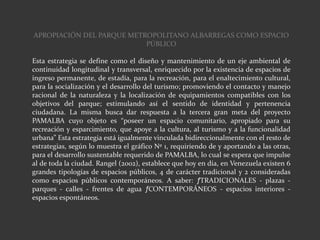 APROPIACIÓN DEL PARQUE METROPOLITANO ALBARREGAS COMO ESPACIO
PÚBLICO
Esta estrategia se define como el diseño y mantenimiento de un eje ambiental de
continuidad longitudinal y transversal, enriquecido por la existencia de espacios de
ingreso permanente, de estadía, para la recreación, para el enaltecimiento cultural,
para la socialización y el desarrollo del turismo; promoviendo el contacto y manejo
racional de la naturaleza y la localización de equipamientos compatibles con los
objetivos del parque; estimulando así el sentido de identidad y pertenencia
ciudadana. La misma busca dar respuesta a la tercera gran meta del proyecto
PAMALBA cuyo objeto es “poseer un espacio comunitario, apropiado para su
recreación y esparcimiento, que apoye a la cultura, al turismo y a la funcionalidad
urbana” Esta estrategia está igualmente vinculada bidireccionalmente con el resto de
estrategias, según lo muestra el gráfico Nº 1, requiriendo de y aportando a las otras,
para el desarrollo sustentable requerido de PAMALBA, lo cual se espera que impulse
al de toda la ciudad. Rangel (2002), establece que hoy en día, en Venezuela existen 6
grandes tipologías de espacios públicos, 4 de carácter tradicional y 2 consideradas
como espacios públicos contemporáneos. A saber: ƒTRADICIONALES - plazas -
parques - calles - frentes de agua ƒCONTEMPORÁNEOS - espacios interiores -
espacios espontáneos.
 