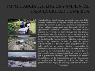 IMPORTANCIA ECOLOGICA Y AMBIENTAL
PARA LA CIUDAD DE MERIDA
Mérida al igual que el resto de Venezuela, posee una de las
mayores diversidades ecológicas, belleza natural, variedad
exótica de animales y plantas. Condiciones especiales de
clima y relieve, poseen casi todos los niveles térmicos y
tipificaciones climáticas. "Bendecida por Dios" dirían
muchos, hoy en día su peor enemigo son los propios
venezolanos, que sin respeto a los monumentos y los
parques no acatan ningún tipo de reglas o normas para su
mejor disfrute. La caza sin control y el pobre castigo que se
aplica a los ejecutores de tales acciones, La quema
indiscriminada, o la desidia por parte del gobierno aleja el
dulce sueño de los parques limpios y ordenados. La
preferencia del venezolano de conocer y hacer turismo en el
extranjero y no en este país tan grande y hermoso. Por eso
este pequeño resumen quiere regalarle un espacio al interés
por el patrimonio ambiental, que rescatemos de manera
discreta lo que un día nos dibujo una sonrisa y dejo escapar
un suspiro ante la imponente belleza que Dios muy
gentilmente nos regalo en este lugar del mundo llamado
Venezuela.
 