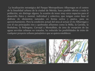 La localización estratégica del Parque Metropolitano Albarregas en el centro
de la linealidad urbana de la ciudad de Mérida, hace posible ofertar a toda la
población, sin distingo alguno, la ocasión de tener muy cerca espacios para el
desarrollo físico y mental, individual y colectivo, que tengan como base el
disfrute de elementos naturales en forma activa y pasiva, para su
aprovechamiento. Pero la condición actual del área al actuar el río Albarregas y
con él sus principales ríos y quebradas afluentes como la Milla, la Gavidia, la
Resbalosa, la Pedregosa, Carvajal y Montalbán, de área de recepción de las
aguas servidas urbanas no tratadas, ha reducido las posibilidades de éxito de
cualquier proyecto urbano paisajístico que se quiera establecer.
 