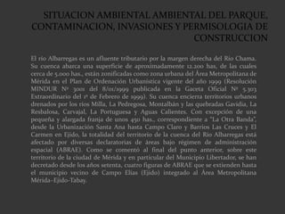 SITUACION AMBIENTAL AMBIENTAL DEL PARQUE,
CONTAMINACION, INVASIONES Y PERMISOLOGIA DE
CONSTRUCCION
El río Albarregas es un afluente tributario por la margen derecha del Río Chama.
Su cuenca abarca una superficie de aproximadamente 12.200 has, de las cuales
cerca de 5.000 has., están zonificadas como zona urbana del Área Metropolitana de
Mérida en el Plan de Ordenación Urbanística vigente del año 1999 (Resolución
MINDUR Nº 3001 del 8/01/1999 publicada en la Gaceta Oficial Nº 5.303
Extraordinario del 1º de Febrero de 1999). Su cuenca encierra territorios urbanos
drenados por los ríos Milla, La Pedregosa, Montalbán y las quebradas Gavidia, La
Resbalosa, Carvajal, La Portuguesa y Aguas Calientes. Con excepción de una
pequeña y alargada franja de unos 450 has., correspondiente a “La Otra Banda”,
desde la Urbanización Santa Ana hasta Campo Claro y Barrios Las Cruces y El
Carmen en Ejido, la totalidad del territorio de la cuenca del Río Albarregas está
afectado por diversas declaratorias de áreas bajo régimen de administración
espacial (ABRAE). Como se comentó al final del punto anterior, sobre este
territorio de la ciudad de Mérida y en particular del Municipio Libertador, se han
decretado desde los años setenta, cuatro figuras de ABRAE que se extienden hasta
el municipio vecino de Campo Elías (Ejido) integrado al Área Metropolitana
Mérida–Ejido-Tabay.
 