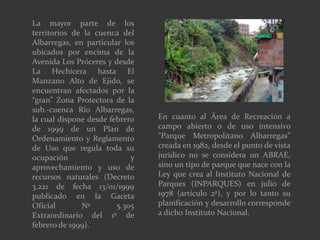 La mayor parte de los
territorios de la cuenca del
Albarregas, en particular los
ubicados por encima de la
Avenida Los Próceres y desde
La Hechicera hasta El
Manzano Alto de Ejido, se
encuentran afectados por la
“gran” Zona Protectora de la
sub.-cuenca Río Albarregas,
la cual dispone desde febrero
de 1999 de un Plan de
Ordenamiento y Reglamento
de Uso que regula toda su
ocupación y
aprovechamiento y uso de
recursos naturales (Decreto
3.221 de fecha 13/01/1999
publicado en la Gaceta
Oficial Nº 5.305
Extraordinario del 1º de
febrero de 1999).
En cuanto al Área de Recreación a
campo abierto o de uso intensivo
“Parque Metropolitano Albarregas”
creada en 1982, desde el punto de vista
jurídico no se considera un ABRAE,
sino un tipo de parque que nace con la
Ley que crea al Instituto Nacional de
Parques (INPARQUES) en julio de
1978 (artículo 2º), y por lo tanto su
planificación y desarrollo corresponde
a dicho Instituto Nacional.
 