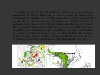 A lo largo de sus 22 Km. de longitud y más de 600 hectáreas que
comprende el Parque Albarregas, se muestra como un espacio muy
constreñido de la ciudad, conformando una especie de valle encajonado de
no más de 200 mts. de ancho en promedio, con bordes terminales en
forma de talud y áreas de disección de la terraza de Mérida y de los conos
fluvio-aluviales del propio río Albarregas, y de los ríos Milla, Pedregosa,
Montalbán y quebradas La Gaviria, La Resbalosa y Carvajal. Estos espacios
de bordes de talud de terrazas y conos, e incluso de faldas de montaña,
llegan a ocupar más de 150 has. y desarrollan alturas de hasta 40 mts.
Muestran a todo lo largo problemas de estabilidad natural y de erosión.
 