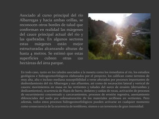 Asociado al curso principal del río
Albarregas y hacia ambas orillas, se
reconocen otros bordes de talud que
conforman en realidad las márgenes
del cauce principal actual del río y
las quebradas. En algunos sectores
estas márgenes están mejor
estructuradas alcanzando alturas de
hasta 4 metros. Se estimó que estas
superficies cubren otras 120
hectáreas del área parque.
En todo caso, tanto en los taludes asociados a la meseta como los inmediatos al río, los estudios
geológicos e hidrogeomorfológicos elaborados por el proyecto, los califican como terrenos de
muy alta, alta e incluso mediana susceptibilidad a verse afectados por procesos importantes de
desbordamiento del río Albarregas y sus afluentes, así como de socavación lateral y vertical de
cauces; movimientos en masa en las vertientes y taludes del surco de erosión (derrumbes y
deslizamientos), ocurrencia de flujos de barro, deslaves y caídas de rocas, activación de procesos
de escurrimiento concentrado y carcavamientos, procesos de erosión regresiva, asentamiento
diferenciales del suelo por sobresaturación de los materiales arcillosos en vertientes. Pero
además, todos estos procesos hidrogeomorfológicos pueden activarse en cualquier momento
como consecuencia de la ocurrencia de temblores, sismos o un terremoto de gran intensidad.
 