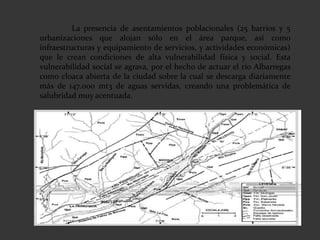 La presencia de asentamientos poblacionales (25 barrios y 5
urbanizaciones que alojan sólo en el área parque, así como
infraestructuras y equipamiento de servicios, y actividades económicas)
que le crean condiciones de alta vulnerabilidad física y social. Esta
vulnerabilidad social se agrava, por el hecho de actuar el río Albarregas
como cloaca abierta de la ciudad sobre la cual se descarga diariamente
más de 147.000 mt3 de aguas servidas, creando una problemática de
salubridad muy acentuada.
 