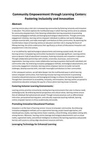 Community Empowerment through Learning Centers:
Fostering Inclusivity and Innovation
Abstract:
Learning centres play a vital role in empowering communities by fostering inclusivity and innovation
in education. This article explores the multifaceted ways in which learning centres serve as catalysts
for community empowerment, from fostering collaborative learning ecosystems to promoting
innovative pedagogical methods and leveraging technological advancements. Through community
engagement initiatives, learning centres empower individuals to address real-world challenges,
cultivate essential skills, and make meaningful contributions to their communities. By examining the
transformative impact of learning centres on education and their role in shaping the future of
lifelong learning, this article underscores their significance as drivers of educational innovation and
empowerment in the 21st century.
In an era defined by rapid technological advancements and evolving societal needs, the role of
learning centres in empowering communities has become increasingly significant. Learning centres
serve as dynamic hubs of educational innovation, fostering inclusivity and innovation in education.
Through collaborative partnerships with schools, universities, businesses, and community
organizations, learning centres create collaborative learning ecosystems that benefit individuals and
communities alike. By embracing innovative pedagogical methods, technological advancements, and
community engagement initiatives, learning centres empower learners to tackle real-world
challenges, develop essential skills, and make meaningful contributions to their communities.
In the subsequent sections, we will delve deeper into the multifaceted ways in which learning
centres empower communities, from fostering inclusive learning environments to promoting
innovative educational practices and leveraging technology to enhance the learning experience.
Through their commitment to accessibility, inclusivity, and innovation, learning centres are poised to
revolutionize education and pave the way for a future where learning knows no bounds.
Fostering Inclusive Learning Environments:
Learning centres prioritize inclusivity by creating learning environments that cater to diverse needs
and backgrounds. By embracing diverse perspectives and cultural values, learning centres ensure
that all individuals feel welcomed and valued. Through inclusive practices such as differentiated
instruction, personalized learning plans, and culturally responsive teaching methods, learning
centres empower learners to thrive academically and socially.
Promoting Innovative Educational Practices:
Innovation is at the heart of learning centres' mission to empower communities. By embracing
innovative pedagogical methods such as experiential learning, project-based approaches, and
interdisciplinary studies, learning centres foster creativity, critical thinking, and problem-solving skills
among learners. Moreover, learning centres leverage technological advancements such as virtual
reality, augmented reality, and artificial intelligence to enhance the learning experience and provide
learners with access to cutting-edge educational resources and tools.
Leveraging Technology for Enhanced Learning:
 