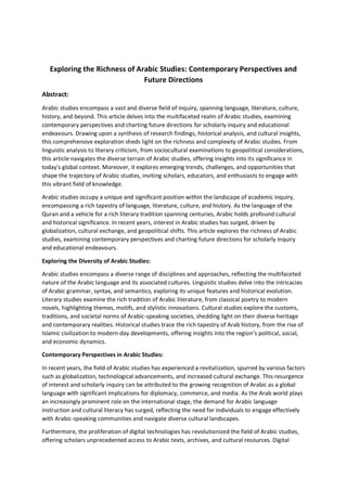 Exploring the Richness of Arabic Studies: Contemporary Perspectives and
Future Directions
Abstract:
Arabic studies encompass a vast and diverse field of inquiry, spanning language, literature, culture,
history, and beyond. This article delves into the multifaceted realm of Arabic studies, examining
contemporary perspectives and charting future directions for scholarly inquiry and educational
endeavours. Drawing upon a synthesis of research findings, historical analysis, and cultural insights,
this comprehensive exploration sheds light on the richness and complexity of Arabic studies. From
linguistic analysis to literary criticism, from sociocultural examinations to geopolitical considerations,
this article navigates the diverse terrain of Arabic studies, offering insights into its significance in
today's global context. Moreover, it explores emerging trends, challenges, and opportunities that
shape the trajectory of Arabic studies, inviting scholars, educators, and enthusiasts to engage with
this vibrant field of knowledge.
Arabic studies occupy a unique and significant position within the landscape of academic inquiry,
encompassing a rich tapestry of language, literature, culture, and history. As the language of the
Quran and a vehicle for a rich literary tradition spanning centuries, Arabic holds profound cultural
and historical significance. In recent years, interest in Arabic studies has surged, driven by
globalization, cultural exchange, and geopolitical shifts. This article explores the richness of Arabic
studies, examining contemporary perspectives and charting future directions for scholarly inquiry
and educational endeavours.
Exploring the Diversity of Arabic Studies:
Arabic studies encompass a diverse range of disciplines and approaches, reflecting the multifaceted
nature of the Arabic language and its associated cultures. Linguistic studies delve into the intricacies
of Arabic grammar, syntax, and semantics, exploring its unique features and historical evolution.
Literary studies examine the rich tradition of Arabic literature, from classical poetry to modern
novels, highlighting themes, motifs, and stylistic innovations. Cultural studies explore the customs,
traditions, and societal norms of Arabic-speaking societies, shedding light on their diverse heritage
and contemporary realities. Historical studies trace the rich tapestry of Arab history, from the rise of
Islamic civilization to modern-day developments, offering insights into the region's political, social,
and economic dynamics.
Contemporary Perspectives in Arabic Studies:
In recent years, the field of Arabic studies has experienced a revitalization, spurred by various factors
such as globalization, technological advancements, and increased cultural exchange. This resurgence
of interest and scholarly inquiry can be attributed to the growing recognition of Arabic as a global
language with significant implications for diplomacy, commerce, and media. As the Arab world plays
an increasingly prominent role on the international stage, the demand for Arabic language
instruction and cultural literacy has surged, reflecting the need for individuals to engage effectively
with Arabic-speaking communities and navigate diverse cultural landscapes.
Furthermore, the proliferation of digital technologies has revolutionized the field of Arabic studies,
offering scholars unprecedented access to Arabic texts, archives, and cultural resources. Digital
 