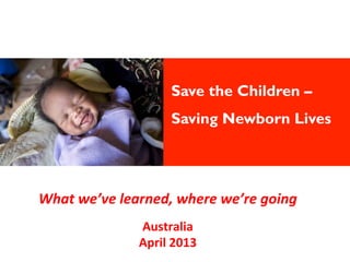Save the Children –
Saving Newborn Lives
	
What	
  we’ve	
  learned,	
  where	
  we’re	
  going	
  
	
  
Australia	
  
April	
  2013	
  
 