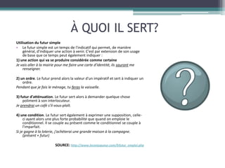 À QUOI IL SERT?
Utilisation du futur simple
• Le futur simple est un temps de l'indicatif qui permet, de manière
    général, d'indiquer une action à venir. C'est par extension de son usage
    de base que ce temps peut également indiquer :
1) une action qui va se produire considérée comme certaine
Je vais aller à la mairie pour me faire une carte d'identité, ils sauront me
    renseigner.

2) un ordre. Le futur prend alors la valeur d'un impératif et sert à indiquer un
    ordre.
Pendant que je fais le ménage, tu feras la vaisselle.

3) futur d'atténuation. Le futur sert alors à demander quelque chose
    poliment à son interlocuteur.
Je prendrai un café s'il-vous-plaît.

4) une condition. Le futur sert également à exprimer une supposition, celle-
     ci ayant alors une plus forte probabilité que quand on emploie le
     conditionnel. Il se couple au présent comme le conditionnel se couple à
     l'imparfait.
Si je gagne à la loterie, j'achèterai une grande maison à la campagne.
     (présent + futur)

                        SOURCE: http://www.leconjugueur.com/frfutur_emploi.php
 