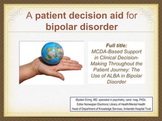 A patient decision aid for
    bipolar disorder
                                Full title:
                         MCDA-Based Support
                          in Clinical Decision-
                         Making Throughout the
                          Patient Journey: The
                         Use of ALBA in Bipolar
                                Disorder


            Øystein Eiring, MD, specialist in psychiatry, cand. mag, PhDc.
             Editor Norwegian Electronic Library of Health/Mental Health
          Head of Department of Knowledge Services, Innlandet Hospital Trust
 