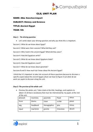 Why not CLIL?
1
CLIL UNIT PLAN
NAME: Alba Sánchez Llopart
SUBJECT: History and Science
TITLE: Ancient Egypt
YEAR: 5th
Step 1: The driving question.
 Let’s write down your driving question and why you think this is important.
Session 1: What do we know about Egypt?
Session 2: What were their seasons? What did they eat?
Session 3: Who lived in the ancient Egypt? What did they wear?
Session 4: How did Egyptians write?
Session 5: What do we know about Egyptians Gods?
Session 6: How did Egyptians count?
Session 7: What do we know about pyramids?
Sessions 8 and 9: How much do I know about the Ancient Egypt?
I think that it’s important to take into account all these questions because to discover a
specific aspect about the ancient Egypt culture we have to figure it out what do we
want our pupils to discover along the unit.
Step 2: The preview of the whole unit
 Preview the whole unit. Take a look at the title, headings, and captions to
obtain 15-20 basic vocabulary that must be internalized by my pupils at the end
of the unit.
pharaoh mummies pyramids flood Akhet
Peret Shemu slave scribe priest
wig headband Hieroglyphics plus minus
equal mud brick granite limestone desert
 