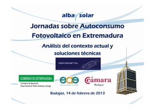 Jornadas sobre Autoconsumo
Fotovoltaico en Extremadura
   Análisis del contexto actual y
       soluciones técnicas




      Badajoz, 14 de febrero de 2013
 