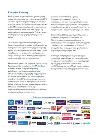 Executive Summary
Είναι γεγονός ως τα τελευταία χρόνια η καλή             Η έρευνα υλο οιήθηκε σε 2 φάσεις.
γνώση ληροφορικής και γνώσης χειρισµού Η/Υ              Στη ρώτη φάση δόθηκαν δοµηµένα
α οτελεί σηµαντικό εφόδιο στη ροσ άθεια των             ερωτηµατολόγια τόσο στους εργαζοµένους και
εργαζοµένων να ανελιχθούν στον ε αγγελµατικό            τους ροϊσταµένους τους ώστε να καταγραφούν
στίβο. Πόσο σηµαντική όµως είναι η εκ αίδευση           οι αντιλήψεις σχετικά µε το ε ί εδο ου έχουν οι
και ιστο οίηση στους Η/Υ όσον αφορά τη                  υ οψήφιοι στις ε ιµέρους εφαρµογές του Office.
µείωση κόστους για µια εταιρεία; Υ άρχει άραγε
κόστος άγνοιας της χρήσης εφαρµογών του                 Ε ι ρόσθετα, δόθηκαν ερωτηµατολόγια στους
Office;                                                 ∆ιευθυντές Ανθρω ίνου ∆υναµικού και
                                                        Μηχανογράφησης των εταιρειών ώστε να
Τα τελευταία 2 χρόνια οι ε ιχειρήσεις ου                α οτυ ωθούν οι ολιτικές ου σχετίζονται µε την
δραστηριο οιούνται στη χώρα µας δοκιµάζονται            εκ αίδευση των εργαζοµένων σε θέµατα Η/Υ,
καθηµερινά α ό τις ε ι τώσεις της οικονοµικής           τον αριθµό των υ αλλήλων ου εργάζονται σε
κρίσης και ανα όφευκτα ε ιζητούν λύσεις ου θα           τµήµατα µηχανογράφησης, κλ .
τους δώσουν συγκριτικά λεονεκτήµατα στην
αγορά ενώ αράλληλα θα τους εξοικονοµήσουν               Η δεύτερη φάση της έρευνας ξεκίνησε αφού
σηµαντικά οφέλη για τις εταιρείες τους.                 µεσολάβησε η εκ αίδευση και ιστο οίηση των
                                                        εργαζοµένων και σκο ό είχε τόσο τη καταγραφή
Η ρόσφατη έρευνα του τµήµατος Εφαρµοσµένης              της αύξησης στο ε ί εδο γνώσεων των
Έρευνας και Καινοτοµίας του ALBA Graduate               υ αλλήλων όσο και την αλλαγή στις αντιλήψεις
Business School µε την ε ιστηµονική                     των ροϊσταµένων για τους υφισταµένους τους.
καθοδήγηση της Ε ίκουρης καθηγήτριας
Οργανωσιακής Συµ εριφοράς ∆ρ. Εύης Μ αραλού
έδειξε ως η εκ αίδευση και ιστο οίηση των
εργαζοµένων σε Η/Υ α οφέρει σηµαντικότατα
οφέλη για µια εταιρεία αφού µειώνει σε µεγάλο
βαθµό το κόστος άγνοιας χρήσης εφαρµογών του
Office ενώ αράλληλα αυξάνει τη
 αραγωγικότητα των εργαζοµένων και βελτιώνει
την εργασιακή ικανο οίηση τους.

                                 Οι 44 εταιρείες ου συµµετείχαν στην έρευνα




IT Skills: The Business Gain │                                                                            1
 