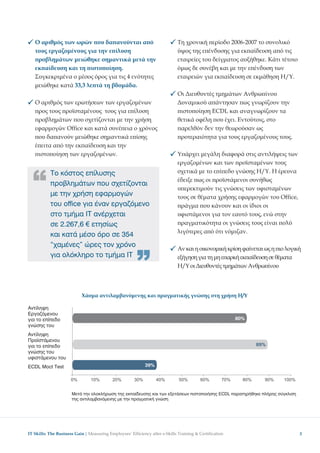 Ο αριθµός των ωρών ου δα ανούνται α ό                             Τη χρονική ερίοδο 2006-2007 το συνολικό
   τους εργαζοµένους για την ε ίλυση                                 ύψος της ε ένδυσης για εκ αίδευση α ό τις
    ροβληµάτων µειώθηκε σηµαντικά µετά την                           εταιρείες του δείγµατος αυξήθηκε. Κάτι τέτοιο
   εκ αίδευση και τη ιστο οίηση.                                     όµως δε συνέβη και µε την ε ένδυση των
   Συγκεκριµένα ο µέσος όρος για τις 4 ενότητες                      εταιρειών για εκ αίδευση σε εκµάθηση Η/Υ.
   µειώθηκε κατά 33,3 λε τά τη βδοµάδα.
                                                                     Oι ∆ιευθυντές τµηµάτων Ανθρω ίνου
   Ο αριθµός των ερωτήσεων των εργαζοµένων                           ∆υναµικού α άντησαν ως γνωρίζουν την
    ρος τους ροϊσταµένους τους για ε ίλυση                            ιστο οίηση ECDL και αναγνωρίζουν τα
    ροβληµάτων ου σχετίζονται µε την χρήση                           θετικά οφέλη ου έχει. Eντούτοις, στο
   εφαρµογών Office και κατά συνέ εια ο χρόνος                        αρελθόν δεν την θεωρούσαν ως
    ου δα ανούν µειώθηκε σηµαντικά ε ίσης                             ροτεραιότητα για τους εργαζοµένους τους.




  “
   έ ειτα α ό την εκ αίδευση και την
    ιστο οίηση των εργαζοµένων.                                      Υ άρχει µεγάλη διαφορά στις αντιλήψεις των
                                                                     εργαζοµένων και των ροϊσταµένων τους
           Το κόστος επίλυσης                                        σχετικά µε το ε ί εδο γνώσης Η/Υ. Η έρευνα
                                                                     έδειξε ως οι ροϊστάµενοι συνήθως
                                                                     υ ερεκτιµούν τις γνώσεις των υφισταµένων
           προβληµάτων που σχετίζονται
                                                                     τους σε θέµατα χρήσης εφαρµογών του Office,
           µε την χρήση εφαρµογών
           του office για έναν εργαζόµενο                             ράγµα ου κάνουν και οι ίδιοι οι
           στο τµήµα IT ανέρχεται                                    υφιστάµενοι για τον εαυτό τους, ενώ στην
           σε 2.267,6 € ετησίως                                       ραγµατικότητα οι γνώσεις τους είναι ολύ
                                                                     λιγότερες α ό ότι νόµιζαν.
           και κατά µέσο όρο σε 354
           “χαµένες” ώρες τον χρόνο
                                                   “                 Αν και η οικονοµική κρίση φαίνεται ως η ιο λογική
           για ολόκληρο το τµήµα ΙΤ                                  εξήγηση για τη µη ε αρκή εκ αίδευση σε θέµατα
                                                                     Η/Υ οι ∆ιευθυντές τµηµάτων Ανθρω ίνου



                           Χάσµα αντιλαµβανόµενης και ραγµατικής γνώσης στη χρήση Η/Υ

Αντίληψη
Εργαζόµενου
για το επίπεδο
γνώσης του
Αντίληψη
Προ στάµενου
για το επίπεδο
γνώσης του
υφιστάµενου του
ECDL Moct Test




                      Μετά την ολοκλήρωση της εκπαίδευσης και των εξετάσεων πιστοποιήσης ECDL παρατηρήθηκε πλήρης σύγκλιση
                      της αντιλαµβανόµενης µε την πραγµατική γνώση




IT Skills: The Business Gain │                                                                                               3
 