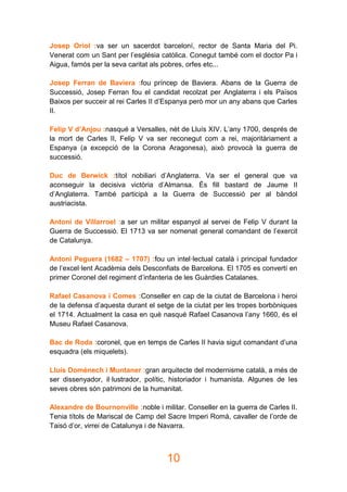 10
Josep Oriol :va ser un sacerdot barceloní, rector de Santa Maria del Pi.
Venerat com un Sant per l’església catòlica. Conegut també com el doctor Pa i
Aigua, famós per la seva caritat als pobres, orfes etc...
Josep Ferran de Baviera :fou príncep de Baviera. Abans de la Guerra de
Successió, Josep Ferran fou el candidat recolzat per Anglaterra i els Països
Baixos per succeir al rei Carles II d’Espanya però mor un any abans que Carles
II.
Felip V d’Anjou :nasqué a Versalles, nét de Lluís XIV. L’any 1700, després de
la mort de Carles II, Felip V va ser reconegut com a rei, majoritàriament a
Espanya (a excepció de la Corona Aragonesa), això provocà la guerra de
successió.
Duc de Berwick :títol nobiliari d’Anglaterra. Va ser el general que va
aconseguir la decisiva victòria d’Almansa. És fill bastard de Jaume II
d’Anglaterra. També participà a la Guerra de Successió per al bàndol
austriacista.
Antoni de Villarroel :a ser un militar espanyol al servei de Felip V durant la
Guerra de Successió. El 1713 va ser nomenat general comandant de l’exercit
de Catalunya.
Antoni Peguera (1682 – 1707) :fou un intel·lectual català i principal fundador
de l’excel·lent Acadèmia dels Desconfiats de Barcelona. El 1705 es convertí en
primer Coronel del regiment d’infanteria de les Guàrdies Catalanes.
Rafael Casanova i Comes :Conseller en cap de la ciutat de Barcelona i heroi
de la defensa d’aquesta durant el setge de la ciutat per les tropes borbòniques
el 1714. Actualment la casa en què nasqué Rafael Casanova l’any 1660, és el
Museu Rafael Casanova.
Bac de Roda :coronel, que en temps de Carles II havia sigut comandant d’una
esquadra (els miquelets).
Lluís Domènech i Muntaner :gran arquitecte del modernisme català, a més de
ser dissenyador, il·lustrador, polític, historiador i humanista. Algunes de les
seves obres són patrimoni de la humanitat.
Alexandre de Bournonville :noble i militar. Conseller en la guerra de Carles II.
Tenia títols de Mariscal de Camp del Sacre Imperi Romà, cavaller de l’orde de
Taisó d’or, virrei de Catalunya i de Navarra.
 