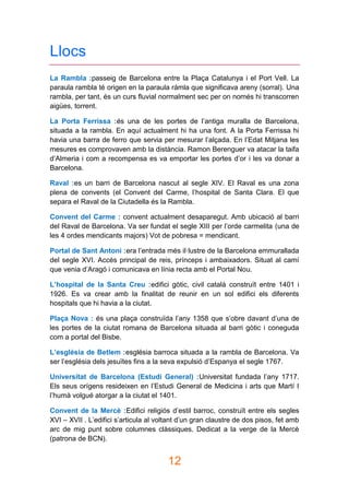 12
Llocs
La Rambla :passeig de Barcelona entre la Plaça Catalunya i el Port Vell. La
paraula rambla té origen en la paraula rámla que significava areny (sorral). Una
rambla, per tant, és un curs fluvial normalment sec per on només hi transcorren
aigües, torrent.
La Porta Ferrissa :és una de les portes de l’antiga muralla de Barcelona,
situada a la rambla. En aquí actualment hi ha una font. A la Porta Ferrissa hi
havia una barra de ferro que servia per mesurar l’alçada. En l’Edat Mitjana les
mesures es comprovaven amb la distància. Ramon Berenguer va atacar la taifa
d’Almeria i com a recompensa es va emportar les portes d’or i les va donar a
Barcelona.
Raval :es un barri de Barcelona nascut al segle XIV. El Raval es una zona
plena de convents (el Convent del Carme, l’hospital de Santa Clara. El que
separa el Raval de la Ciutadella és la Rambla.
Convent del Carme : convent actualment desaparegut. Amb ubicació al barri
del Raval de Barcelona. Va ser fundat el segle XIII per l’orde carmelita (una de
les 4 ordes mendicants majors) Vot de pobresa = mendicant.
Portal de Sant Antoni :era l’entrada més il·lustre de la Barcelona emmurallada
del segle XVI. Accés principal de reis, prínceps i ambaixadors. Situat al camí
que venia d’Aragó i comunicava en línia recta amb el Portal Nou.
L’hospital de la Santa Creu :edifici gòtic, civil català construït entre 1401 i
1926. Es va crear amb la finalitat de reunir en un sol edifici els diferents
hospitals que hi havia a la ciutat.
Plaça Nova : és una plaça construïda l’any 1358 que s’obre davant d’una de
les portes de la ciutat romana de Barcelona situada al barri gòtic i coneguda
com a portal del Bisbe.
L’església de Betlem :església barroca situada a la rambla de Barcelona. Va
ser l’església dels jesuïtes fins a la seva expulsió d’Espanya el segle 1767.
Universitat de Barcelona (Estudi General) :Universitat fundada l’any 1717.
Els seus orígens resideixen en l’Estudi General de Medicina i arts que Martí I
l’humà volgué atorgar a la ciutat el 1401.
Convent de la Mercè :Edifici religiós d’estil barroc, construït entre els segles
XVI – XVII . L’edifici s’articula al voltant d’un gran claustre de dos pisos, fet amb
arc de mig punt sobre columnes clàssiques. Dedicat a la verge de la Mercè
(patrona de BCN).
 