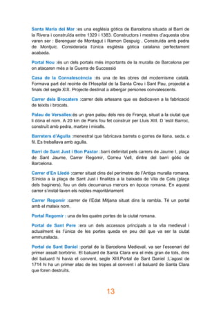 13
Santa Maria del Mar :es una església gòtica de Barcelona situada al Barri de
la Rivera i construïda entre 1329 i 1383. Constructors i mestres d’aquesta obra
varen ser : Berenguer de Montagut i Ramon Despuig . Construïda amb pedra
de Montjuic. Considerada l’única església gòtica catalana perfectament
acabada.
Portal Nou :és un dels portals més importants de la muralla de Barcelona per
on atacaren més a la Guerra de Successió
Casa de la Convalescència :és una de les obres del modernisme català.
Formava part del recinte de l’Hospital de la Santa Creu i Sant Pau, projectat a
finals del segle XIX. Projecte destinat a albergar persones convalescents.
Carrer dels Brocaters :carrer dels artesans que es dedicaven a la fabricació
de teixits i brocats.
Palau de Versalles:és un gran palau dels reis de França, situat a la ciutat que
li dóna el nom. A 20 km de Paris fou fet construir per Lluis XIII. D ‘estil Barroc,
construït amb pedra, marbre i miralls.
Barreters d’Agulla :menestral que fabricava barrets o gorres de llana, seda, o
fil. Es treballava amb agulla.
Barri de Sant Just i Bon Pastor :barri delimitat pels carrers de Jaume I, plaça
de Sant Jaume, Carrer Regomir, Correu Vell, dintre del barri gòtic de
Barcelona.
Carrer d’En Lledó :carrer situat dins del perímetre de l’Antiga muralla romana.
S’inicia a la plaça de Sant Just i finalitza a la baixada de Vila de Cols (plaça
dels traginers), fou un dels decumanus menors en època romana. En aquest
carrer s’instal·laven els nobles majoritàriament
Carrer Regomir :carrer de l’Edat Mitjana situat dins la rambla. Té un portal
amb el mateix nom.
Portal Regomir : una de les quatre portes de la ciutat romana.
Portal de Sant Pere :era un dels accessos principals a la vila medieval i
actualment és l’única de les portes queda en peu del que va ser la ciutat
emmurallada.
Portal de Sant Daniel :portal de la Barcelona Medieval, va ser l’escenari del
primer assalt borbònic. El baluard de Santa Clara era el més gran de tots, dins
del baluard hi havia el convent, segle XIII.Portal de Sant Daniel :L’agost de
1714 hi ha un primer atac de les tropes al convent i al baluard de Santa Clara
que foren destruïts.
 