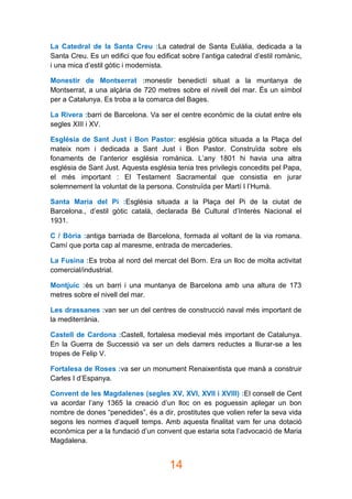 14
La Catedral de la Santa Creu :La catedral de Santa Eulàlia, dedicada a la
Santa Creu. Es un edifici que fou edificat sobre l’antiga catedral d’estil romànic,
i una mica d’estil gòtic i modernista.
Monestir de Montserrat :monestir benedictí situat a la muntanya de
Montserrat, a una alçària de 720 metres sobre el nivell del mar. És un símbol
per a Catalunya. Es troba a la comarca del Bages.
La Rivera :barri de Barcelona. Va ser el centre econòmic de la ciutat entre els
segles XIII i XV.
Església de Sant Just i Bon Pastor: església gòtica situada a la Plaça del
mateix nom i dedicada a Sant Just i Bon Pastor. Construïda sobre els
fonaments de l’anterior església romànica. L’any 1801 hi havia una altra
església de Sant Just. Aquesta església tenia tres privilegis concedits pel Papa,
el més important : El Testament Sacramental que consistia en jurar
solemnement la voluntat de la persona. Construïda per Martí I l’Humà.
Santa Maria del Pi :Església situada a la Plaça del Pi de la ciutat de
Barcelona., d’estil gòtic català, declarada Bé Cultural d’Interès Nacional el
1931.
C / Bòria :antiga barriada de Barcelona, formada al voltant de la via romana.
Camí que porta cap al maresme, entrada de mercaderies.
La Fusina :Es troba al nord del mercat del Born. Era un lloc de molta activitat
comercial/industrial.
Montjuic :és un barri i una muntanya de Barcelona amb una altura de 173
metres sobre el nivell del mar.
Les drassanes :van ser un del centres de construcció naval més important de
la mediterrània.
Castell de Cardona :Castell, fortalesa medieval més important de Catalunya.
En la Guerra de Successió va ser un dels darrers reductes a lliurar-se a les
tropes de Felip V.
Fortalesa de Roses :va ser un monument Renaixentista que manà a construir
Carles I d’Espanya.
Convent de les Magdalenes (segles XV, XVI, XVII i XVIII) :El consell de Cent
va acordar l’any 1365 la creació d’un lloc on es poguessin aplegar un bon
nombre de dones “penedides”, és a dir, prostitutes que volien refer la seva vida
segons les normes d’aquell temps. Amb aquesta finalitat vam fer una dotació
econòmica per a la fundació d’un convent que estaria sota l’advocació de Maria
Magdalena.
 