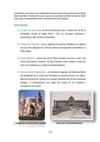 15
Inicialment van ocupar una capella dintre de la demarcació parroquial de Santa
Maria del Mar. Finalment la nova casa es va construir al C/de la riera de Sant
Joan (que va desaparèixer amb l’obertura de la Via Laietana.
Altres apunts :
 La torre de Sant Joan va ser reconstruïda quan a sobre s’hi va fer la
Ciutadella. Durant el segle XVIII i XIX, es tancaven presoners i
s’executaven allà, símbol de repressió.
 Prosper de Verboom : era un enginyer de guerra, treballava a la guerra
de Lluís XIV. Després de 1714 les restes es transporten a Pedralbes i a
Palau Reial.
 Carrer Regomir : anava des de la Plaça de Sant Just fins a mar i era
l’antic decumanus maximus. Al final d’aquest carrer existia la porta de
mar i s’hi construeix un castell, el Castell Regomir.
 Convent de les Magdalenes : en festivitats religioses de Setmana Santa
les prostitutes de la ciutat eren tancades en aquest convent o en altres.
Allà se’ls donava llit i menjar, les monges intentaven fer de les prostitutes
monges. A començament del segle XX s’obre la Via Laietana i
s’enderroca el convent.
L’església de Santa Maria del Mar Casa de la Convalescència
 