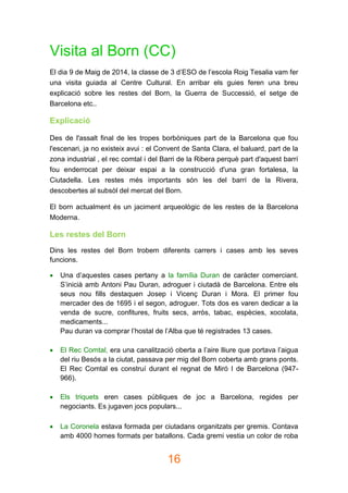 16
Visita al Born (CC)
El dia 9 de Maig de 2014, la classe de 3 d’ESO de l’escola Roig Tesalia vam fer
una visita guiada al Centre Cultural. En arribar els guies feren una breu
explicació sobre les restes del Born, la Guerra de Successió, el setge de
Barcelona etc..
Explicació
Des de l'assalt final de les tropes borbòniques part de la Barcelona que fou
l'escenari, ja no existeix avui : el Convent de Santa Clara, el baluard, part de la
zona industrial , el rec comtal i del Barri de la Ribera perquè part d'aquest barrí
fou enderrocat per deixar espai a la construcció d'una gran fortalesa, la
Ciutadella. Les restes més importants són les del barrí de la Rivera,
descobertes al subsòl del mercat del Born.
El born actualment és un jaciment arqueològic de les restes de la Barcelona
Moderna.
Les restes del Born
Dins les restes del Born trobem diferents carrers i cases amb les seves
funcions.
 Una d’aquestes cases pertany a la família Duran de caràcter comerciant.
S’inicià amb Antoni Pau Duran, adroguer i ciutadà de Barcelona. Entre els
seus nou fills destaquen Josep i Vicenç Duran i Mora. El primer fou
mercader des de 1695 i el segon, adroguer. Tots dos es varen dedicar a la
venda de sucre, confitures, fruits secs, arròs, tabac, espècies, xocolata,
medicaments...
Pau duran va comprar l’hostal de l’Alba que té registrades 13 cases.
 El Rec Comtal, era una canalització oberta a l’aire lliure que portava l’aigua
del riu Besós a la ciutat, passava per mig del Born coberta amb grans ponts.
El Rec Comtal es construí durant el regnat de Miró I de Barcelona (947-
966).
 Els triquets eren cases públiques de joc a Barcelona, regides per
negociants. Es jugaven jocs populars...
 La Coronela estava formada per ciutadans organitzats per gremis. Contava
amb 4000 homes formats per batallons. Cada gremi vestia un color de roba
 