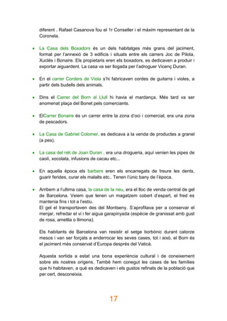 17
diferent . Rafael Casanova fou el 1r Conseller i el màxim representant de la
Coronela.
 La Casa dels Boxadors és un dels habitatges més grans del jaciment,
format per l’annexió de 3 edificis i situats entre els carrers Joc de Pilota,
Xuclés i Bonaire. Els propietaris eren els boxadors, es dedicaven a produir i
exportar aiguardent. La casa va ser llogada per l’adroguer Vicenç Duran.
 En el carrer Corders de Viola s’hi fabricaven cordes de guitarra i violes, a
partir dels budells dels animals.
 Dins el Carrer del Born al Llull hi havia el mardança. Més tard va ser
anomenat plaça del Bonet pels comerciants.
 ElCarrer Bonaire és un carrer entre la zona d’oci i comercial, era una zona
de pescadors.
 La Casa de Gabriel Colomer, es dedicava a la venda de productes a granel
(a pes).
 La casa del nét de Joan Duran , era una drogueria, aquí venien les pipes de
caolí, xocolata, infusions de cacau etc...
 En aquella època els barbers eren els encarregats de treure les dents,
guarir ferides, curar els malalts etc.. Tenen l’únic bany de l’època.
 Arribem a l’ultima casa, la casa de la neu, era el lloc de venda central de gel
de Barcelona. Veiem que tenen un magatzem cobert d’espart, el fred es
mantenia fins i tot a l’estiu.
El gel el transportaven des del Montseny. S’aprofitava per a conservar el
menjar, refredar el vi i fer aigua garapinyada (espècie de granissat amb gust
de rosa, ametlla o llimona).
Els habitants de Barcelona van resistir el setge borbònic durant catorze
mesos i van ser forçats a enderrocar les seves cases, tot i això, el Born és
el jaciment més conservat d’Europa després del Vaticà.
Aquesta sortida a estat una bona experiència cultural i de coneixement
sobre els nostres orígens. També hem conegut les cases de les famílies
que hi habitaven, a què es dedicaven i els gustos refinats de la població que
per cert, desconeixia.
 