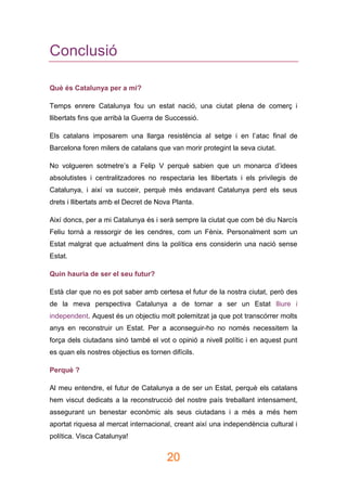 20
Conclusió
Què és Catalunya per a mi?
Temps enrere Catalunya fou un estat nació, una ciutat plena de comerç i
llibertats fins que arribà la Guerra de Successió.
Els catalans imposarem una llarga resistència al setge i en l’atac final de
Barcelona foren milers de catalans que van morir protegint la seva ciutat.
No volgueren sotmetre’s a Felip V perquè sabien que un monarca d’idees
absolutistes i centralitzadores no respectaria les llibertats i els privilegis de
Catalunya, i així va succeir, perquè més endavant Catalunya perd els seus
drets i llibertats amb el Decret de Nova Planta.
Així doncs, per a mi Catalunya és i serà sempre la ciutat que com bé diu Narcís
Feliu tornà a ressorgir de les cendres, com un Fènix. Personalment som un
Estat malgrat que actualment dins la política ens considerin una nació sense
Estat.
Quin hauria de ser el seu futur?
Està clar que no es pot saber amb certesa el futur de la nostra ciutat, però des
de la meva perspectiva Catalunya a de tornar a ser un Estat lliure i
independent. Aquest és un objectiu molt polemitzat ja que pot transcórrer molts
anys en reconstruir un Estat. Per a aconseguir-ho no només necessitem la
força dels ciutadans sinó també el vot o opinió a nivell polític i en aquest punt
es quan els nostres objectius es tornen difícils.
Perquè ?
Al meu entendre, el futur de Catalunya a de ser un Estat, perquè els catalans
hem viscut dedicats a la reconstrucció del nostre país treballant intensament,
assegurant un benestar econòmic als seus ciutadans i a més a més hem
aportat riquesa al mercat internacional, creant així una independència cultural i
política. Visca Catalunya!
 