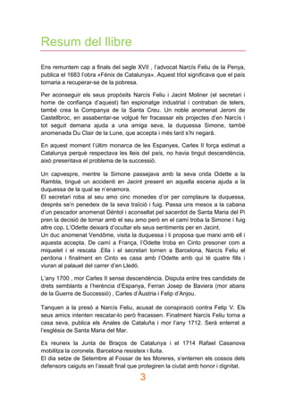 3
Resum del llibre
Ens remuntem cap a finals del segle XVII , l’advocat Narcís Feliu de la Penya,
publica el 1683 l’obra «Fènix de Catalunya». Aquest títol significava que el país
tornaria a recuperar-se de la pobresa.
Per aconseguir els seus propòsits Narcís Feliu i Jacint Moliner (el secretari i
home de confiança d’aquest) fan espionatge industrial i contraban de telers,
també crea la Companya de la Santa Creu. Un noble anomenat Jeroni de
Castellbroc, en assabentar-se volgué fer fracassar els projectes d’en Narcís i
tot seguit demana ajuda a una amiga seva, la duquessa Simone, també
anomenada Du Clair de la Lune, que accepta i més tard s’hi negarà.
En aquest moment l’últim monarca de les Espanyes, Carles II força estimat a
Catalunya perquè respectava les lleis del país, no havia tingut descendència,
això presentava el problema de la successió.
Un capvespre, mentre la Simone passejava amb la seva crida Odette a la
Rambla, tingué un accidenti en Jacint present en aquella escena ajuda a la
duquessa de la qual se n’enamora.
El secretari roba al seu amo cinc monedes d’or per complaure la duquessa,
després se’n penedeix de la seva traïció i fuig. Passa uns mesos a la cabana
d’un pescador anomenat Déntol i aconsellat pel sacerdot de Santa Maria del Pi
pren la decisió de tornar amb el seu amo però en el camí troba la Simone i fuig
altre cop. L’Odette deixarà d’ocultar els seus sentiments per en Jacint.
Un duc anomenat Vendôme, visita la duquessa i li proposa que marxi amb ell i
aquesta accepta. De camí a França, l’Odette troba en Cinto presoner com a
miquelet i el rescata .Ella i el secretari tornen a Barcelona, Narcís Feliu el
perdona i finalment en Cinto es casa amb l’Odette amb qui té quatre fills i
viuran al palauet del carrer d’en Lledó.
L’any 1700 , mor Carles II sense descendència. Disputa entre tres candidats de
drets semblants a l’herència d’Espanya, Ferran Josep de Baviera (mor abans
de la Guerra de Successió) , Carles d’Àustria i Felip d’Anjou.
Tanquen a la presó a Narcís Feliu, acusat de conspiració contra Felip V. Els
seus amics intenten rescatar-lo però fracassen. Finalment Narcís Feliu torna a
casa seva, publica els Anales de Cataluña i mor l’any 1712. Serà enterrat a
l’església de Santa Maria del Mar.
Es reuneix la Junta de Braços de Catalunya i el 1714 Rafael Casanova
mobilitza la coronela. Barcelona resisteix i lluita.
El dia setze de Setembre al Fossar de les Moreres, s’enterren els cossos dels
defensors caiguts en l’assalt final que protegiren la ciutat amb honor i dignitat.
 